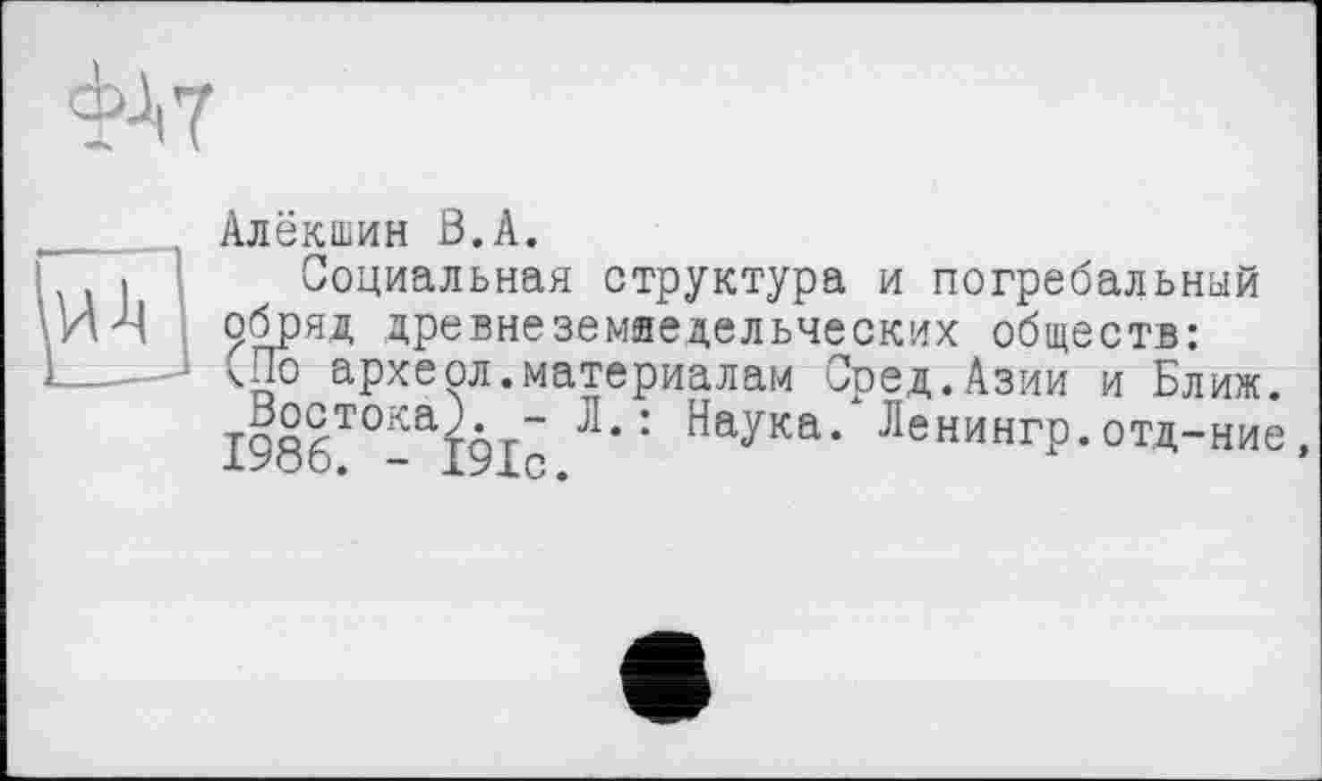 ﻿
Алёкшин ß.A.
Социальная структура и погребальный обряд древне земледельческих обществ: <По археол.материалам Сред.Азии и Ближ. І98ІТ°- I9I- ^аУка* Ленингр.отд-ние,